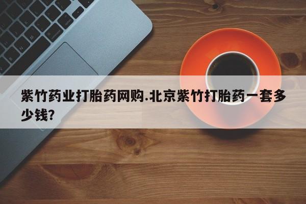 卖打胎药的微信堕胎药联系方式.紫竹药业打胎药网购.北京紫竹打胎药一套多少钱？
